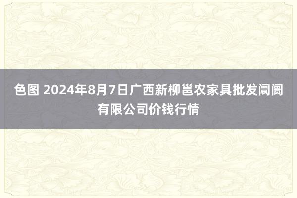 色图 2024年8月7日广西新柳邕农家具批发阛阓有限公司价钱行情