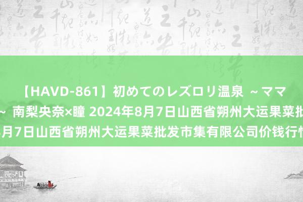 【HAVD-861】初めてのレズロリ温泉 ~ママには内緒のネコとタチ~ 南梨央奈×瞳 2024年8月7日山西省朔州大运果菜批发市集有限公司价钱行情