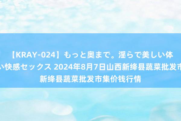 【KRAY-024】もっと奥まで。淫らで美しい体が求める熱い快感セックス 2024年8月7日山西新绛县蔬菜批发市集价钱行情