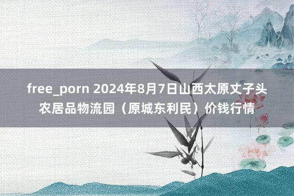 free_porn 2024年8月7日山西太原丈子头农居品物流园(原城东利民)价钱行情