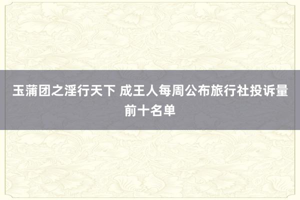 玉蒲团之淫行天下 成王人每周公布旅行社投诉量前十名单