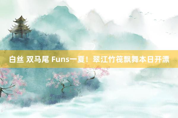 白丝 双马尾 Funs一夏!翠江竹筏飘舞本日开漂