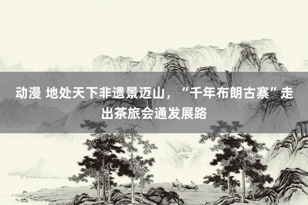 动漫 地处天下非遗景迈山,“千年布朗古寨”走出茶旅会通发展路