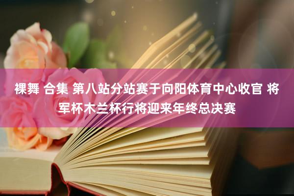 裸舞 合集 第八站分站赛于向阳体育中心收官 将军杯木兰杯行将迎来年终总决赛