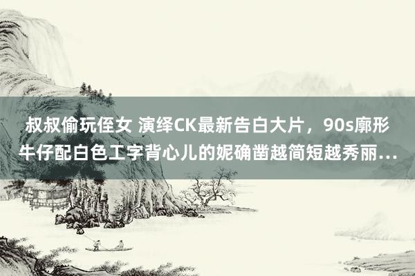 叔叔偷玩侄女 演绎CK最新告白大片，90s廓形牛仔配白色工字背心儿的妮确凿越简短越秀丽…