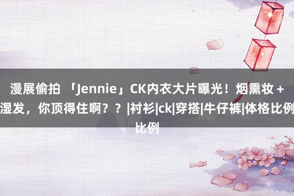 漫展偷拍 「Jennie」CK内衣大片曝光！烟熏妆＋湿发，你顶得住啊？？|衬衫|ck|穿搭|牛仔裤|体格比例