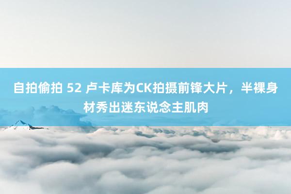 自拍偷拍 52 卢卡库为CK拍摄前锋大片，半裸身材秀出迷东说念主肌肉