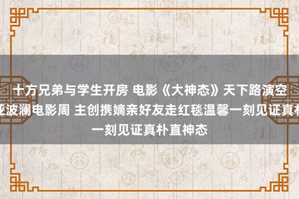 十方兄弟与学生开房 电影《大神态》天下路演空降阿那亚波澜电影周 主创携嫡亲好友走红毯温馨一刻见证真朴直神态