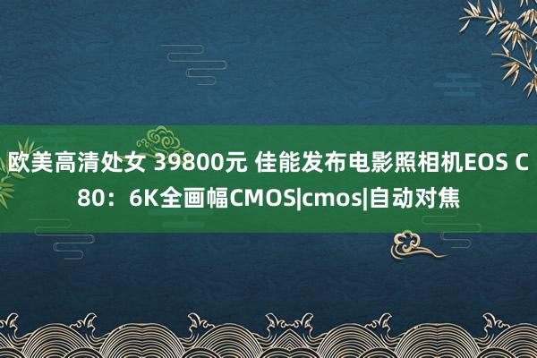 欧美高清处女 39800元 佳能发布电影照相机EOS C80：6K全画幅CMOS|cmos|自动对焦