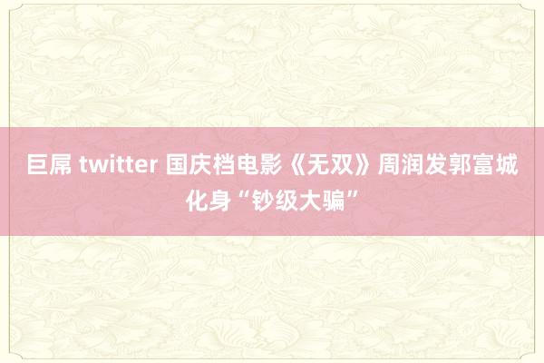 巨屌 twitter 国庆档电影《无双》周润发郭富城化身“钞级大骗”