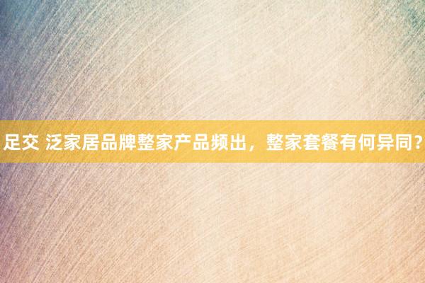足交 泛家居品牌整家产品频出，整家套餐有何异同？