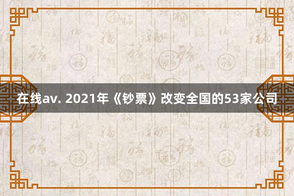 在线av. 2021年《钞票》改变全国的53家公司