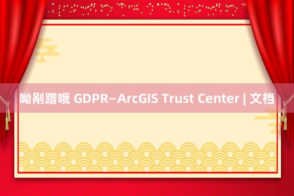 呦剐蹭哦 GDPR—ArcGIS Trust Center | 文档