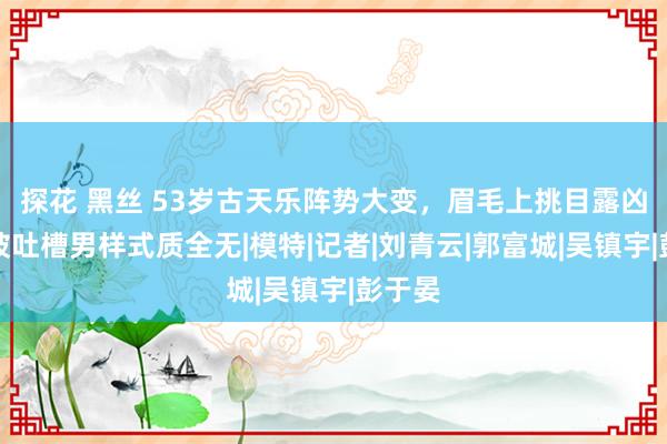 探花 黑丝 53岁古天乐阵势大变，眉毛上挑目露凶光，被吐槽男样式质全无|模特|记者|刘青云|郭富城|吴镇宇|彭于晏