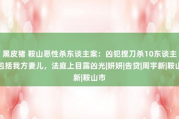 黑皮猪 鞍山恶性杀东谈主案：凶犯捏刀杀10东谈主，包括我方妻儿，法庭上目露凶光|妍妍|告贷|周宇新|鞍山市