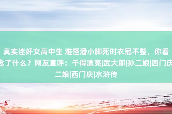 真实迷奸女高中生 难怪潘小脚死时衣冠不整，你看武松作念了什么？网友直呼：干得漂亮|武大郎|孙二娘|西门庆|水浒传
