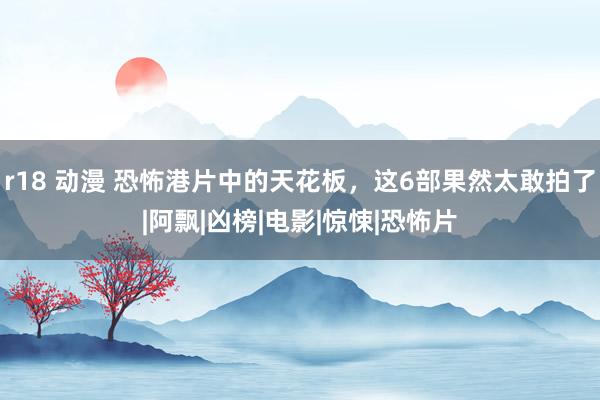 r18 动漫 恐怖港片中的天花板，这6部果然太敢拍了|阿飘|凶榜|电影|惊悚|恐怖片