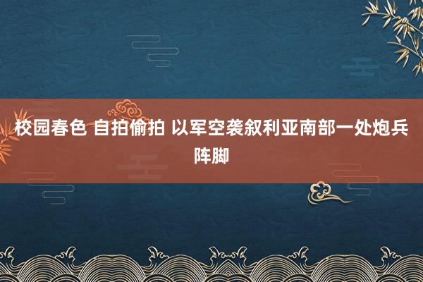 校园春色 自拍偷拍 以军空袭叙利亚南部一处炮兵阵脚