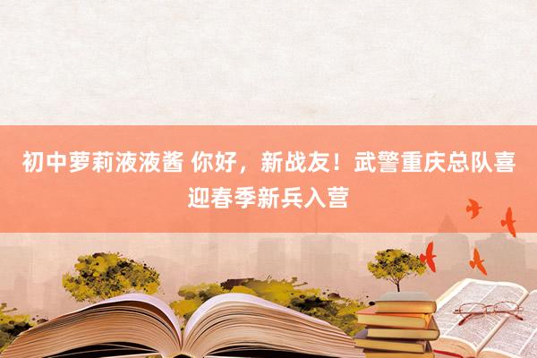 初中萝莉液液酱 你好，新战友！武警重庆总队喜迎春季新兵入营