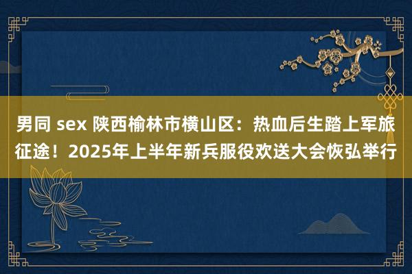 男同 sex 陕西榆林市横山区：热血后生踏上军旅征途！2025年上半年新兵服役欢送大会恢弘举行