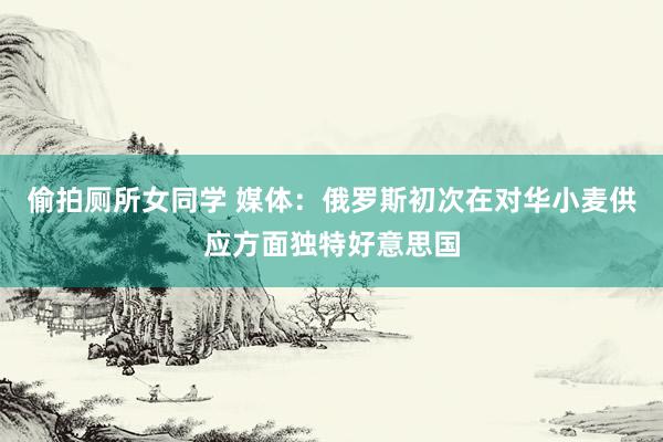 偷拍厕所女同学 媒体：俄罗斯初次在对华小麦供应方面独特好意思国