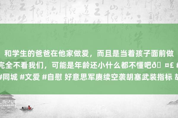 和学生的爸爸在他家做爱，而且是当着孩子面前做爱，太刺激了，孩子完全不看我们，可能是年龄还小什么都不懂吧🤣 #同城 #文爱 #自慰 好意思军赓续空袭胡塞武装指标 胡塞武装打击好意思航母