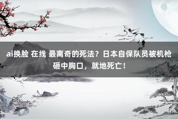 ai换脸 在线 最离奇的死法？日本自保队员被机枪砸中胸口，就地死亡！