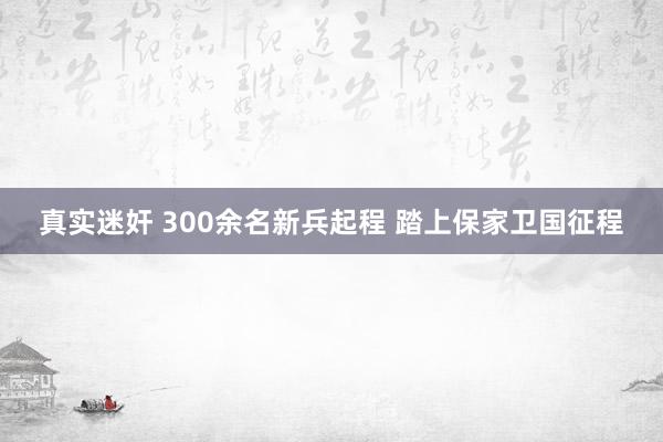 真实迷奸 300余名新兵起程 踏上保家卫国征程