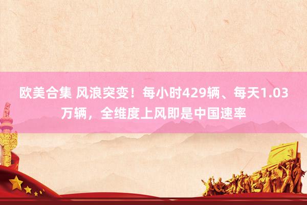 欧美合集 风浪突变！每小时429辆、每天1.03万辆，全维度上风即是中国速率