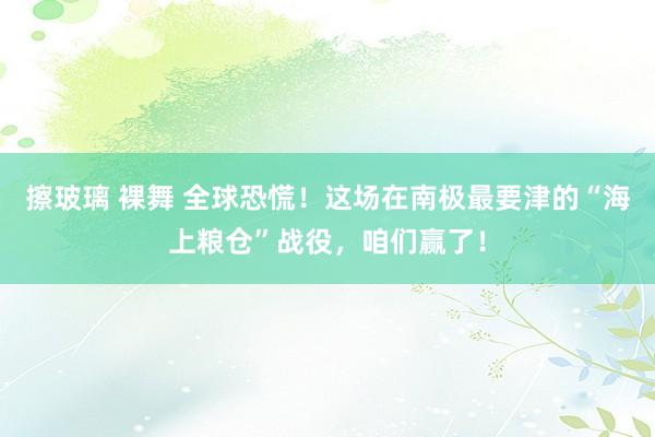 擦玻璃 裸舞 全球恐慌！这场在南极最要津的“海上粮仓”战役，咱们赢了！