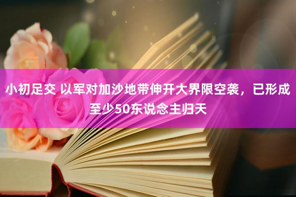 小初足交 以军对加沙地带伸开大界限空袭，已形成至少50东说念主归天