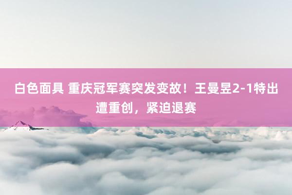 白色面具 重庆冠军赛突发变故！王曼昱2-1特出遭重创，紧迫退赛