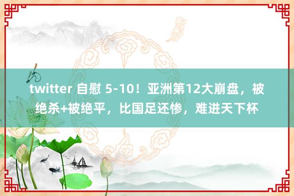 twitter 自慰 5-10！亚洲第12大崩盘，被绝杀+被绝平，比国足还惨，难进天下杯