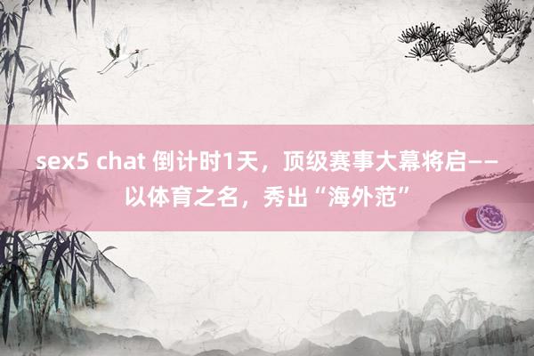 sex5 chat 倒计时1天，顶级赛事大幕将启——以体育之名，秀出“海外范”
