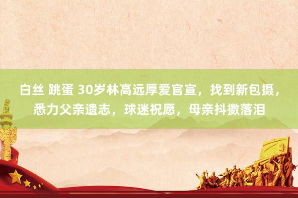 白丝 跳蛋 30岁林高远厚爱官宣，找到新包摄，悉力父亲遗志，球迷祝愿，母亲抖擞落泪