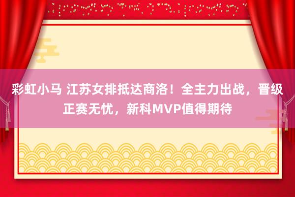 彩虹小马 江苏女排抵达商洛！全主力出战，晋级正赛无忧，新科MVP值得期待