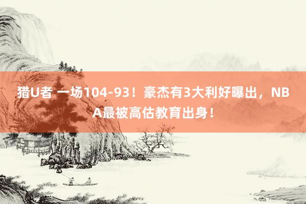 猎U者 一场104-93！豪杰有3大利好曝出，NBA最被高估教育出身！