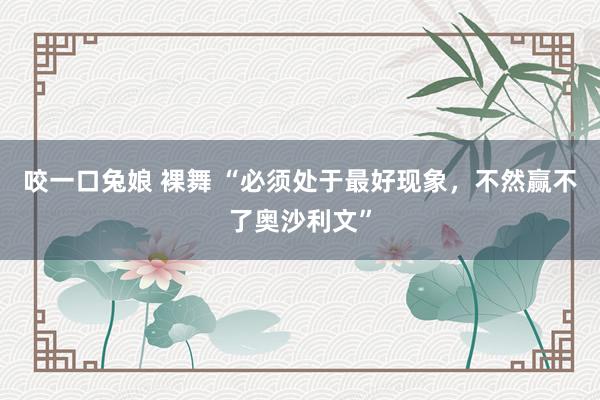 咬一口兔娘 裸舞 “必须处于最好现象，不然赢不了奥沙利文”