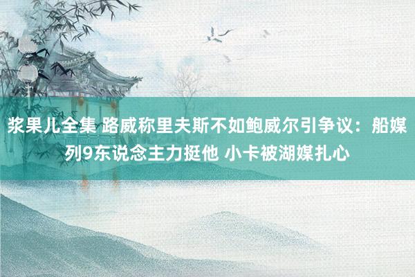 浆果儿全集 路威称里夫斯不如鲍威尔引争议：船媒列9东说念主力挺他 小卡被湖媒扎心