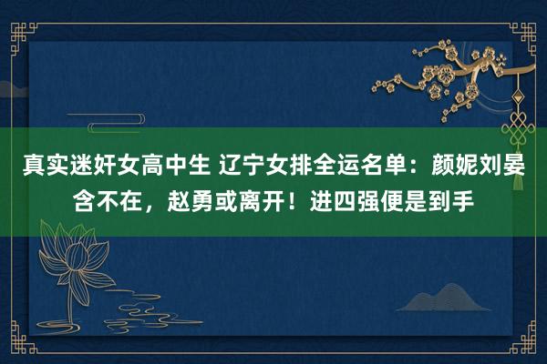 真实迷奸女高中生 辽宁女排全运名单：颜妮刘晏含不在，赵勇或离开！进四强便是到手