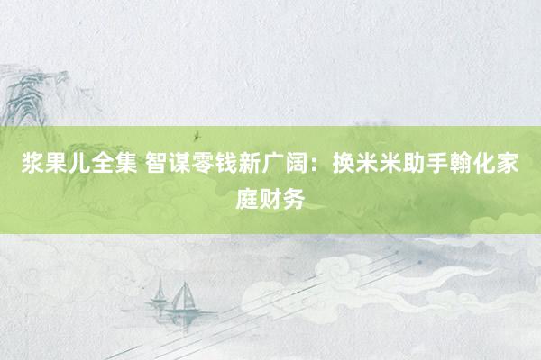 浆果儿全集 智谋零钱新广阔：换米米助手翰化家庭财务