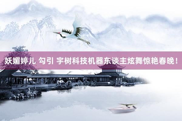 妖媚婷儿 勾引 宇树科技机器东谈主炫舞惊艳春晚！