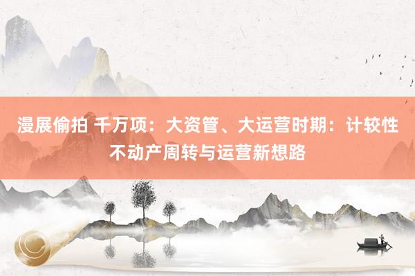 漫展偷拍 千万项：大资管、大运营时期：计较性不动产周转与运营新想路