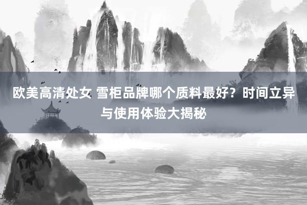 欧美高清处女 雪柜品牌哪个质料最好？时间立异与使用体验大揭秘