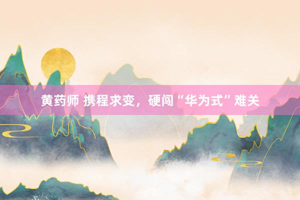 黄药师 携程求变，硬闯“华为式”难关