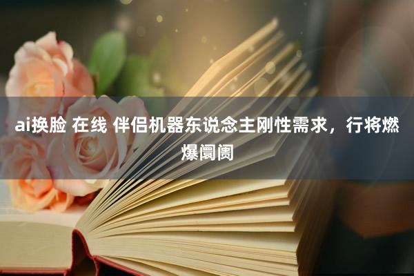 ai换脸 在线 伴侣机器东说念主刚性需求，行将燃爆阛阓