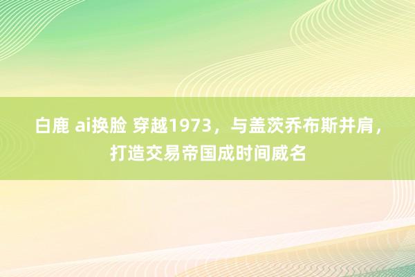白鹿 ai换脸 穿越1973，与盖茨乔布斯并肩，打造交易帝国成时间威名