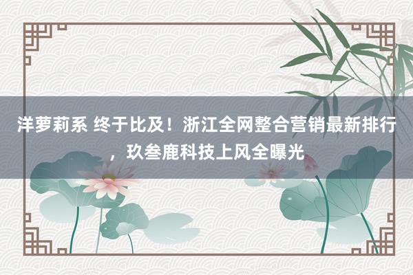 洋萝莉系 终于比及！浙江全网整合营销最新排行，玖叁鹿科技上风全曝光
