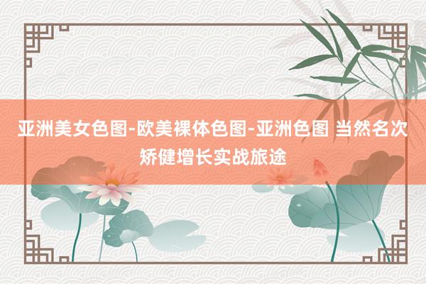 亚洲美女色图-欧美裸体色图-亚洲色图 当然名次矫健增长实战旅途