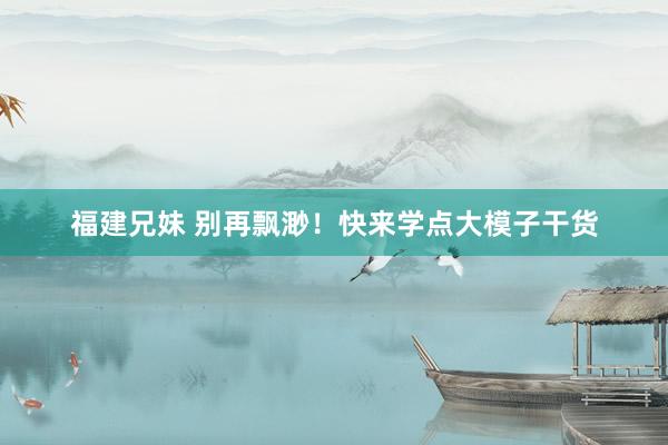 福建兄妹 别再飘渺！快来学点大模子干货